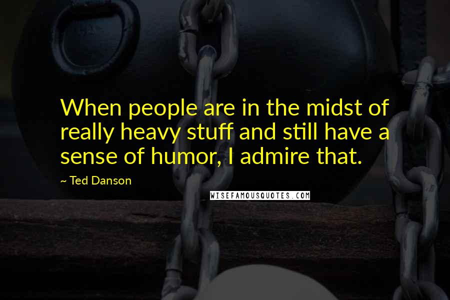 Ted Danson Quotes: When people are in the midst of really heavy stuff and still have a sense of humor, I admire that.