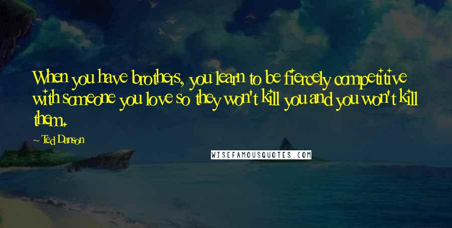 Ted Danson Quotes: When you have brothers, you learn to be fiercely competitive with someone you love so they won't kill you and you won't kill them.