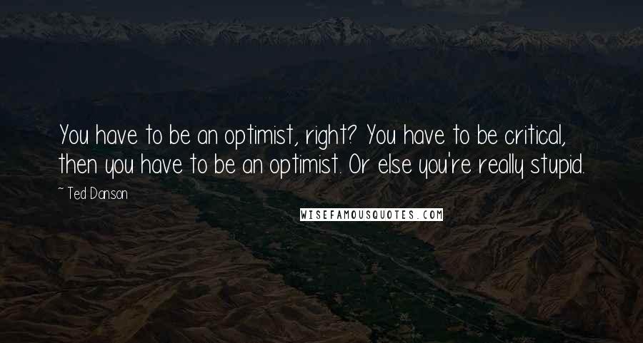 Ted Danson Quotes: You have to be an optimist, right? You have to be critical, then you have to be an optimist. Or else you're really stupid.