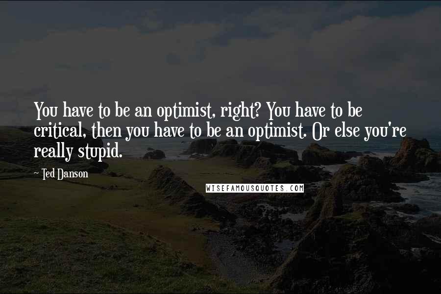 Ted Danson Quotes: You have to be an optimist, right? You have to be critical, then you have to be an optimist. Or else you're really stupid.