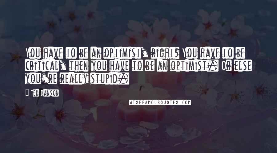 Ted Danson Quotes: You have to be an optimist, right? You have to be critical, then you have to be an optimist. Or else you're really stupid.