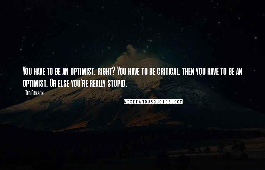 Ted Danson Quotes: You have to be an optimist, right? You have to be critical, then you have to be an optimist. Or else you're really stupid.