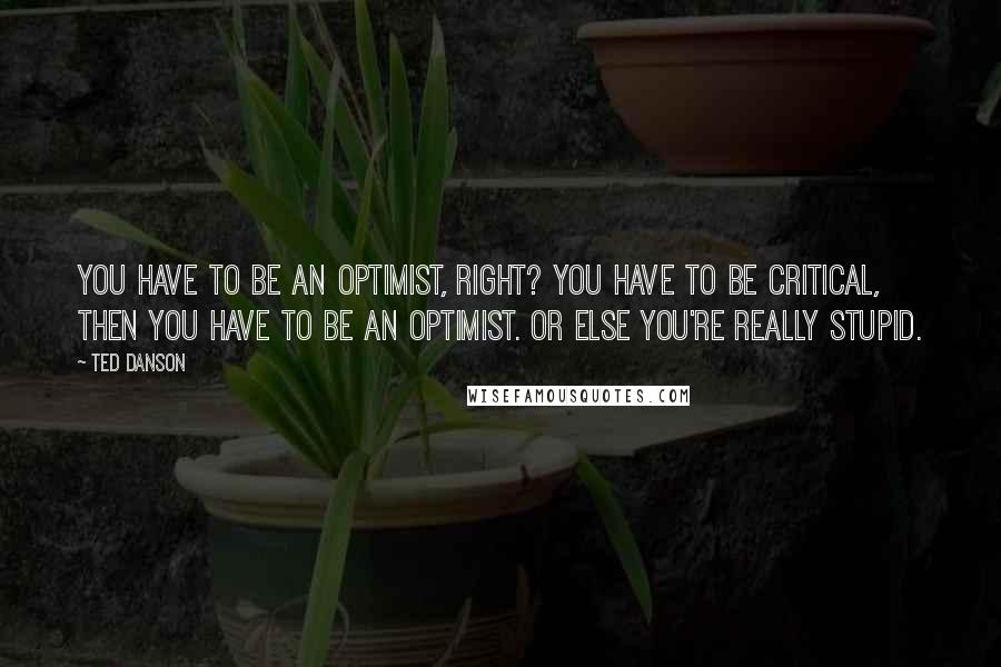 Ted Danson Quotes: You have to be an optimist, right? You have to be critical, then you have to be an optimist. Or else you're really stupid.