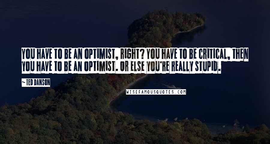 Ted Danson Quotes: You have to be an optimist, right? You have to be critical, then you have to be an optimist. Or else you're really stupid.