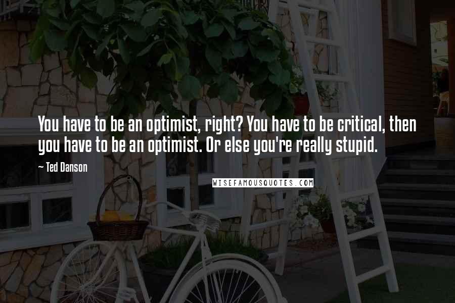 Ted Danson Quotes: You have to be an optimist, right? You have to be critical, then you have to be an optimist. Or else you're really stupid.