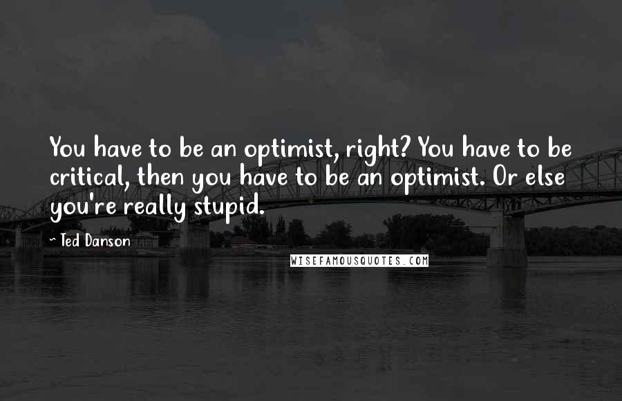 Ted Danson Quotes: You have to be an optimist, right? You have to be critical, then you have to be an optimist. Or else you're really stupid.