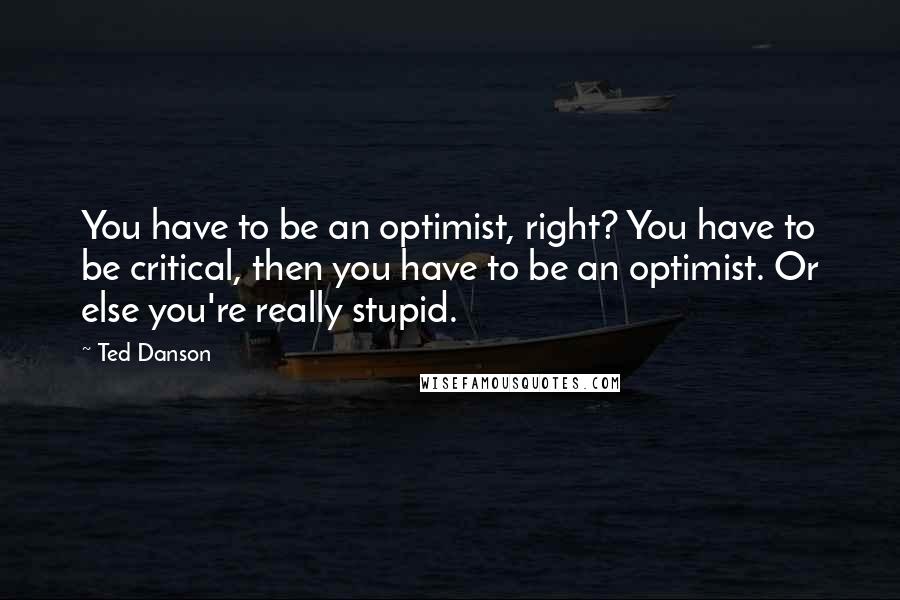 Ted Danson Quotes: You have to be an optimist, right? You have to be critical, then you have to be an optimist. Or else you're really stupid.