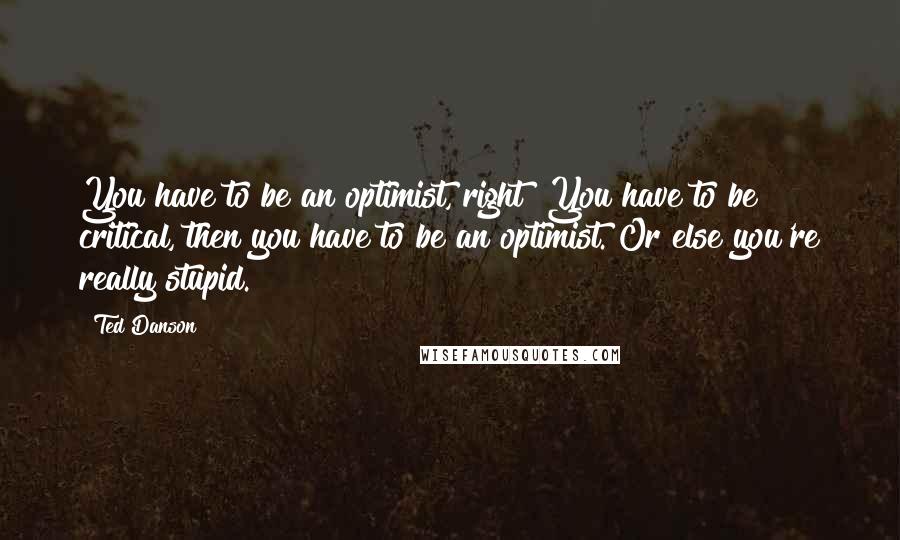 Ted Danson Quotes: You have to be an optimist, right? You have to be critical, then you have to be an optimist. Or else you're really stupid.