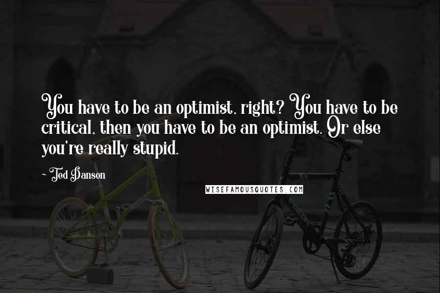 Ted Danson Quotes: You have to be an optimist, right? You have to be critical, then you have to be an optimist. Or else you're really stupid.