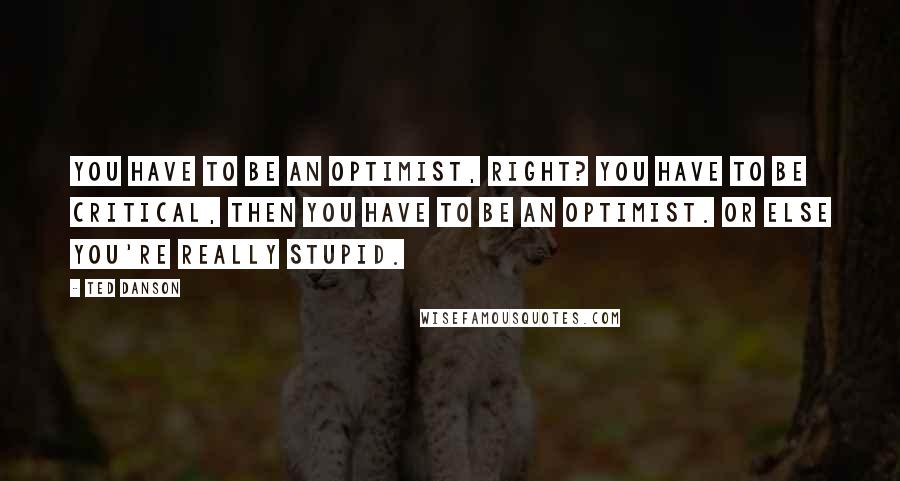 Ted Danson Quotes: You have to be an optimist, right? You have to be critical, then you have to be an optimist. Or else you're really stupid.