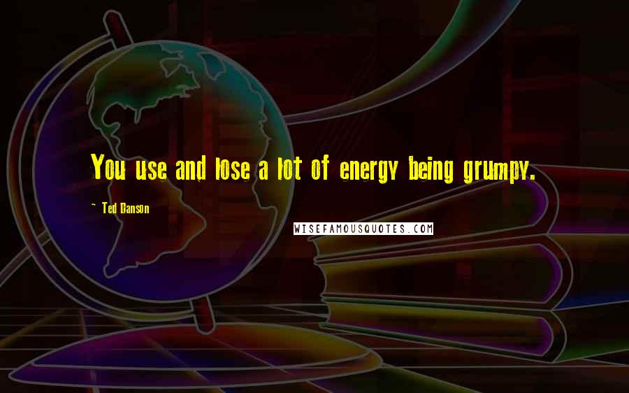 Ted Danson Quotes: You use and lose a lot of energy being grumpy.