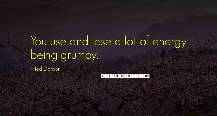 Ted Danson Quotes: You use and lose a lot of energy being grumpy.