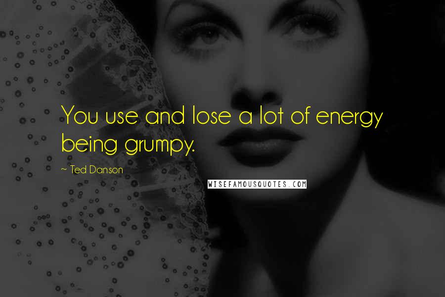 Ted Danson Quotes: You use and lose a lot of energy being grumpy.