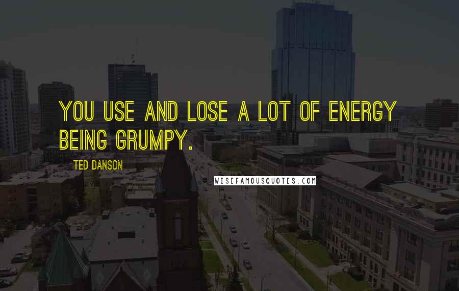 Ted Danson Quotes: You use and lose a lot of energy being grumpy.