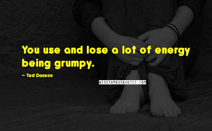 Ted Danson Quotes: You use and lose a lot of energy being grumpy.