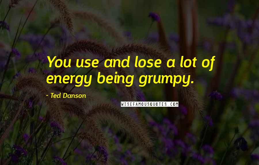 Ted Danson Quotes: You use and lose a lot of energy being grumpy.