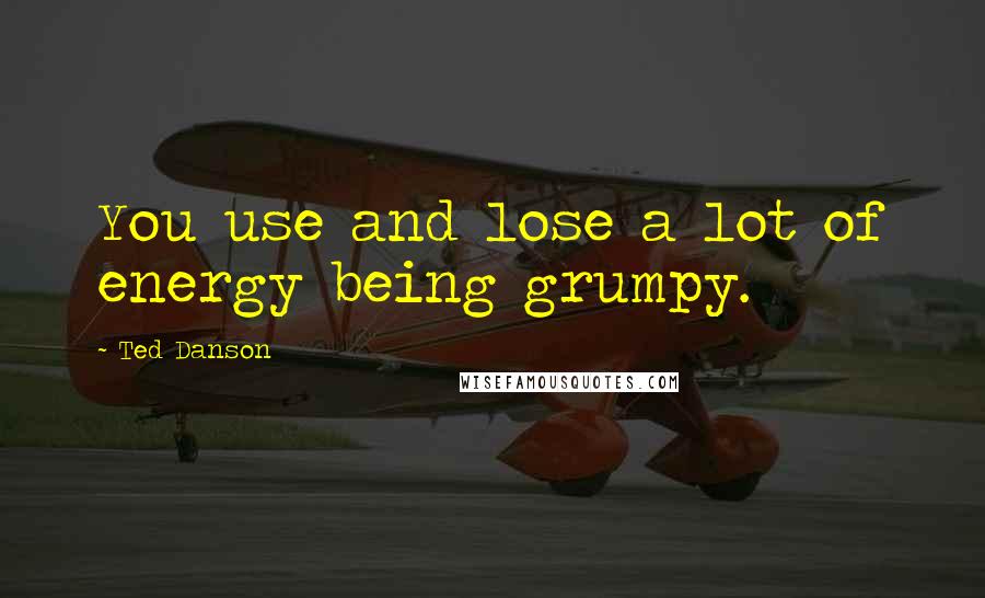 Ted Danson Quotes: You use and lose a lot of energy being grumpy.