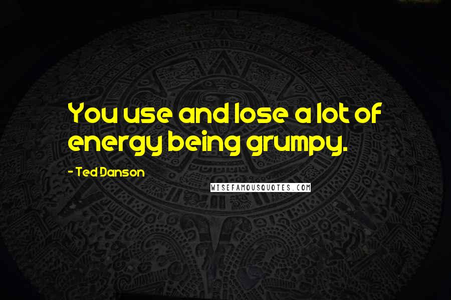 Ted Danson Quotes: You use and lose a lot of energy being grumpy.