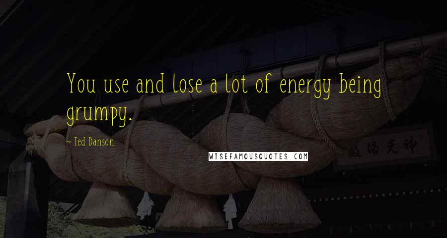 Ted Danson Quotes: You use and lose a lot of energy being grumpy.