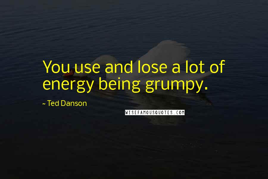 Ted Danson Quotes: You use and lose a lot of energy being grumpy.