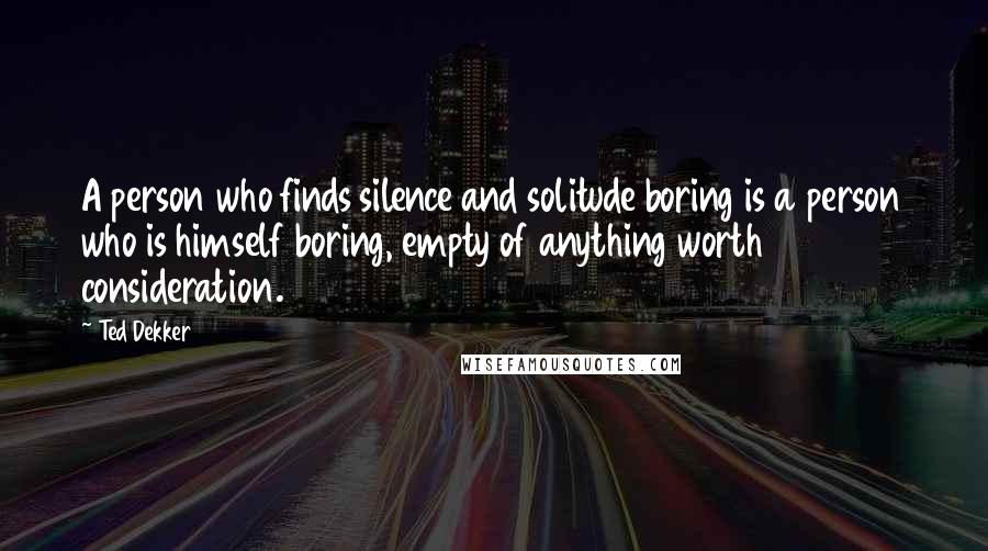 Ted Dekker Quotes: A person who finds silence and solitude boring is a person who is himself boring, empty of anything worth consideration.