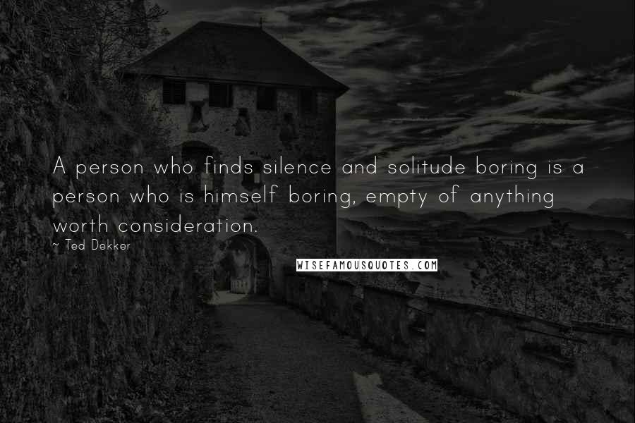 Ted Dekker Quotes: A person who finds silence and solitude boring is a person who is himself boring, empty of anything worth consideration.