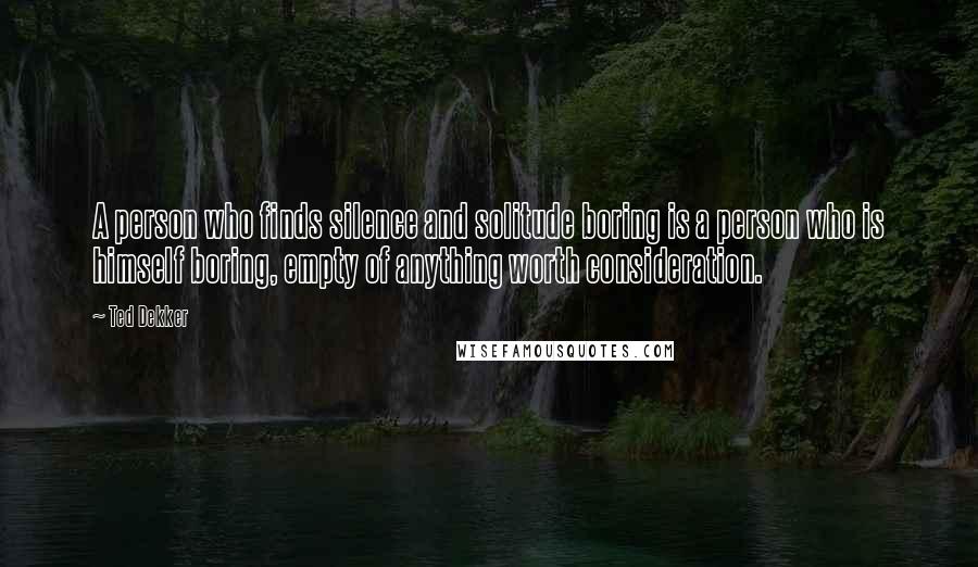 Ted Dekker Quotes: A person who finds silence and solitude boring is a person who is himself boring, empty of anything worth consideration.