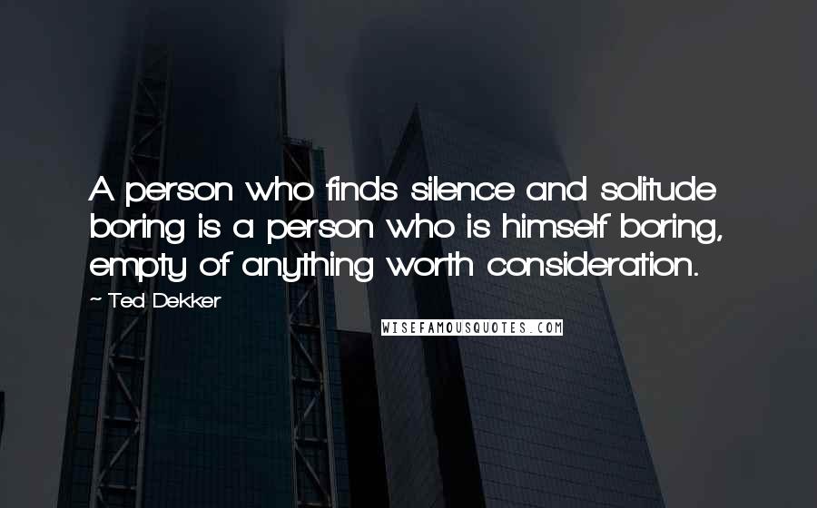 Ted Dekker Quotes: A person who finds silence and solitude boring is a person who is himself boring, empty of anything worth consideration.