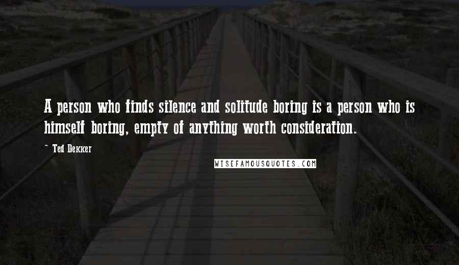 Ted Dekker Quotes: A person who finds silence and solitude boring is a person who is himself boring, empty of anything worth consideration.