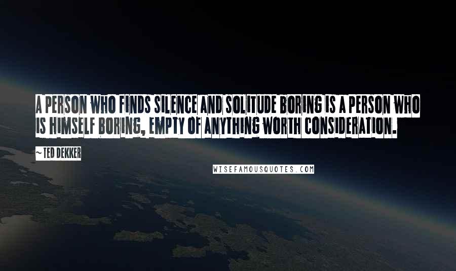 Ted Dekker Quotes: A person who finds silence and solitude boring is a person who is himself boring, empty of anything worth consideration.