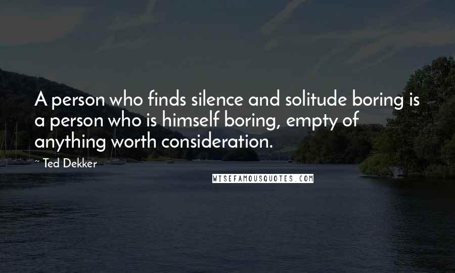 Ted Dekker Quotes: A person who finds silence and solitude boring is a person who is himself boring, empty of anything worth consideration.