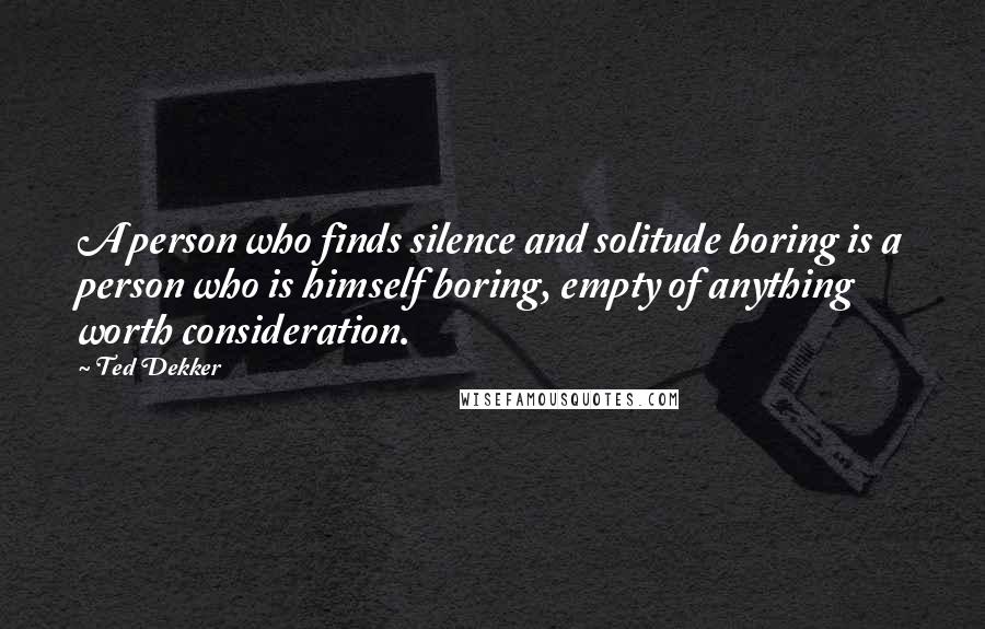 Ted Dekker Quotes: A person who finds silence and solitude boring is a person who is himself boring, empty of anything worth consideration.