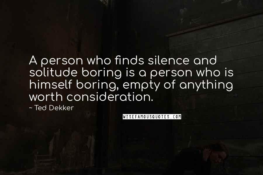 Ted Dekker Quotes: A person who finds silence and solitude boring is a person who is himself boring, empty of anything worth consideration.