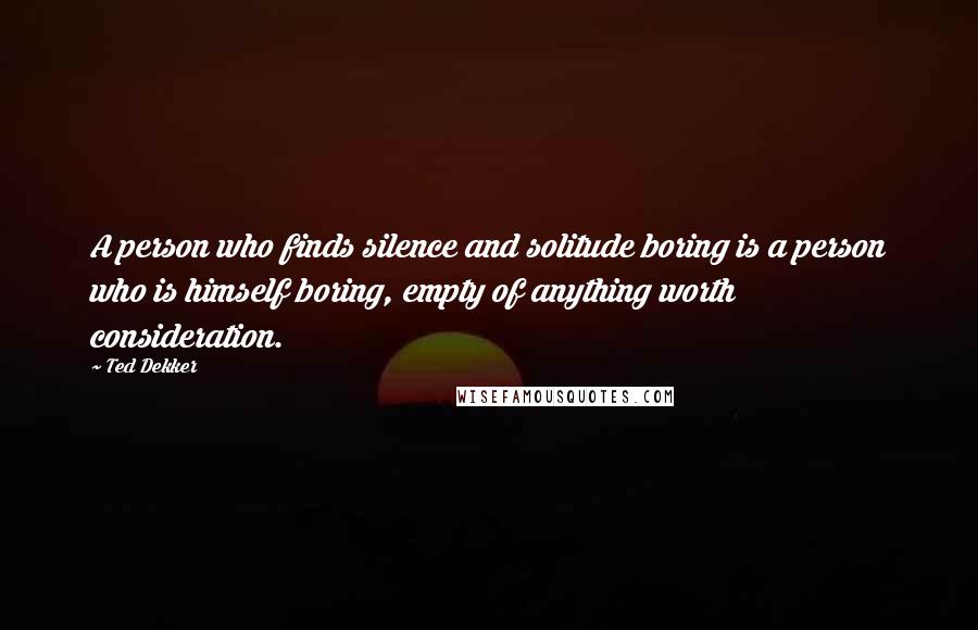 Ted Dekker Quotes: A person who finds silence and solitude boring is a person who is himself boring, empty of anything worth consideration.