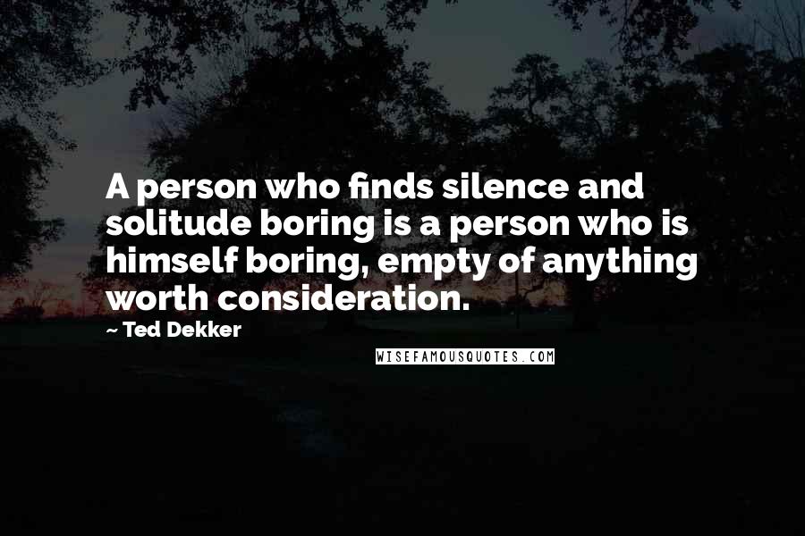 Ted Dekker Quotes: A person who finds silence and solitude boring is a person who is himself boring, empty of anything worth consideration.