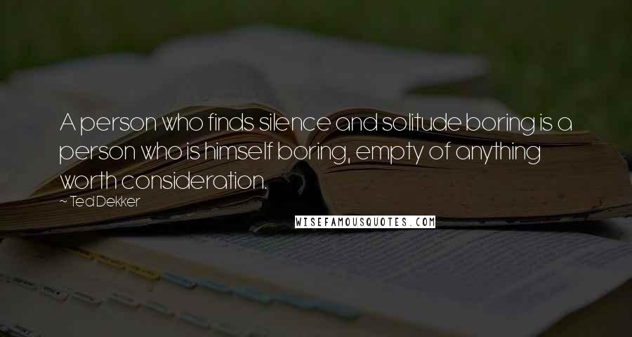 Ted Dekker Quotes: A person who finds silence and solitude boring is a person who is himself boring, empty of anything worth consideration.