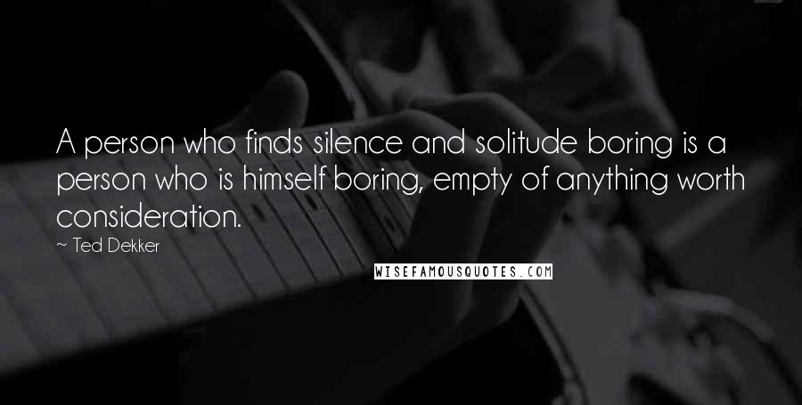 Ted Dekker Quotes: A person who finds silence and solitude boring is a person who is himself boring, empty of anything worth consideration.