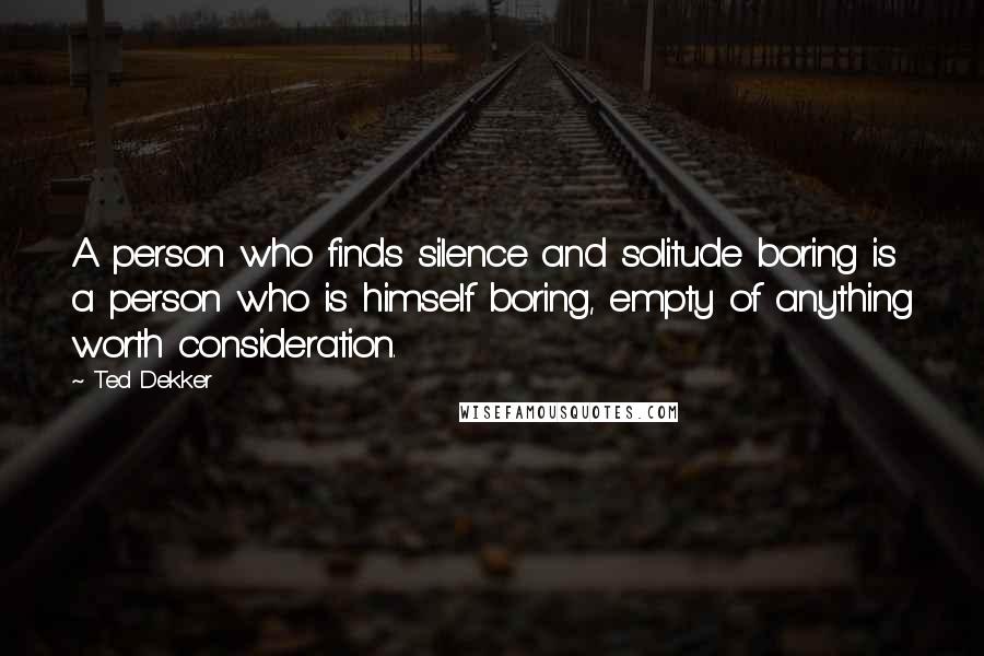 Ted Dekker Quotes: A person who finds silence and solitude boring is a person who is himself boring, empty of anything worth consideration.