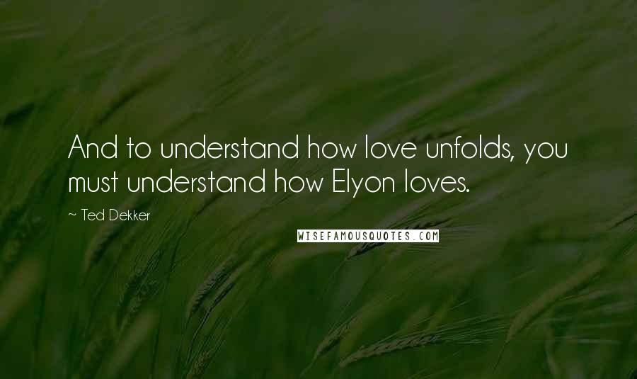 Ted Dekker Quotes: And to understand how love unfolds, you must understand how Elyon loves.