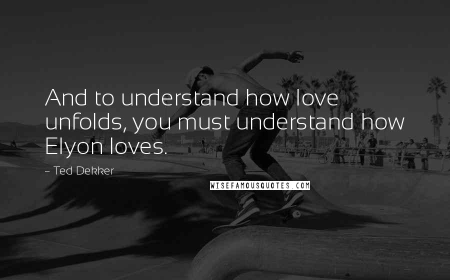 Ted Dekker Quotes: And to understand how love unfolds, you must understand how Elyon loves.