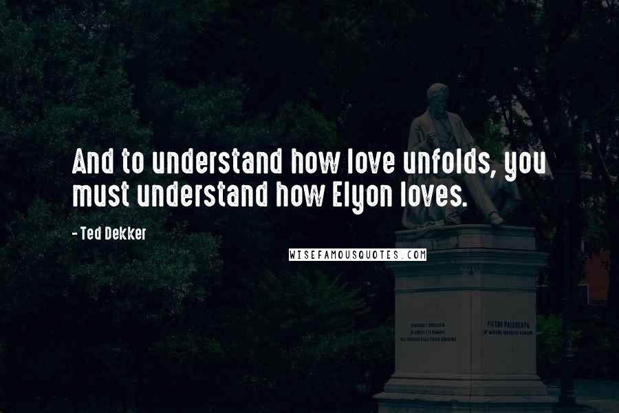 Ted Dekker Quotes: And to understand how love unfolds, you must understand how Elyon loves.