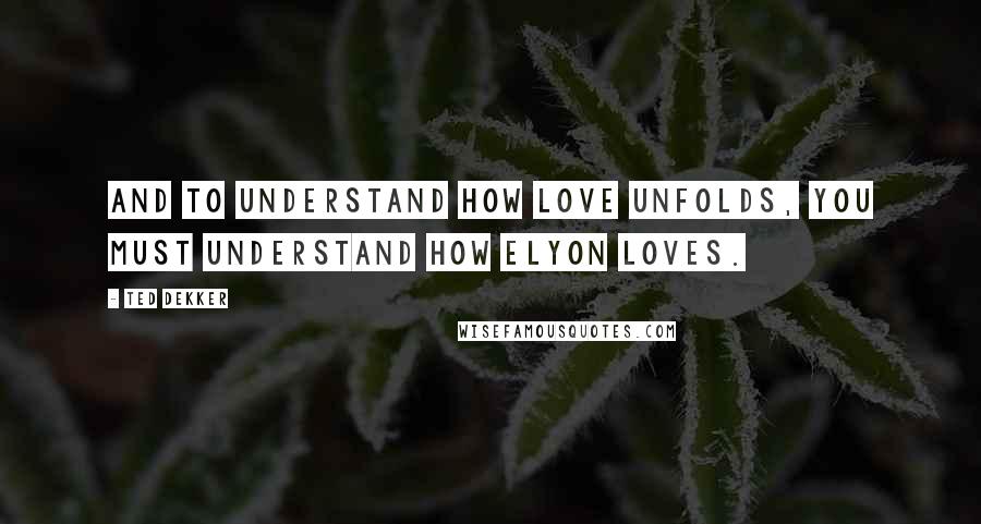 Ted Dekker Quotes: And to understand how love unfolds, you must understand how Elyon loves.