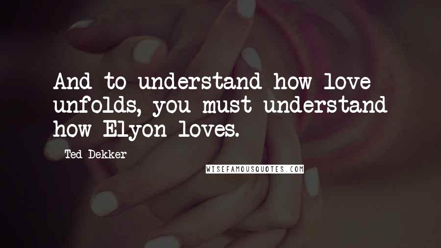 Ted Dekker Quotes: And to understand how love unfolds, you must understand how Elyon loves.