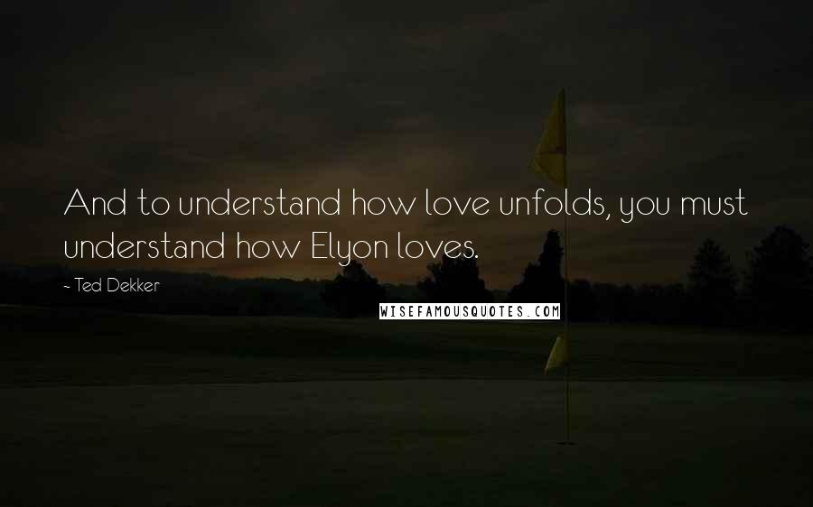 Ted Dekker Quotes: And to understand how love unfolds, you must understand how Elyon loves.