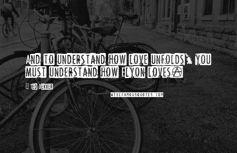 Ted Dekker Quotes: And to understand how love unfolds, you must understand how Elyon loves.