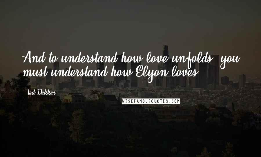 Ted Dekker Quotes: And to understand how love unfolds, you must understand how Elyon loves.