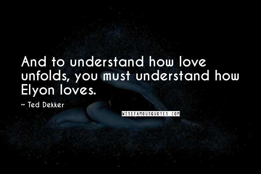 Ted Dekker Quotes: And to understand how love unfolds, you must understand how Elyon loves.