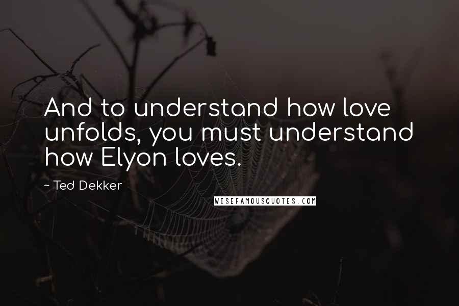 Ted Dekker Quotes: And to understand how love unfolds, you must understand how Elyon loves.