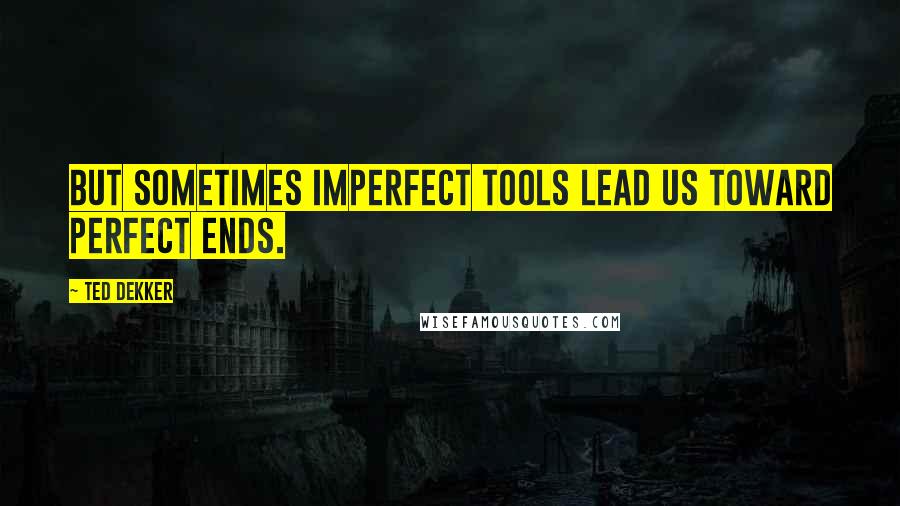 Ted Dekker Quotes: But sometimes imperfect tools lead us toward perfect ends.