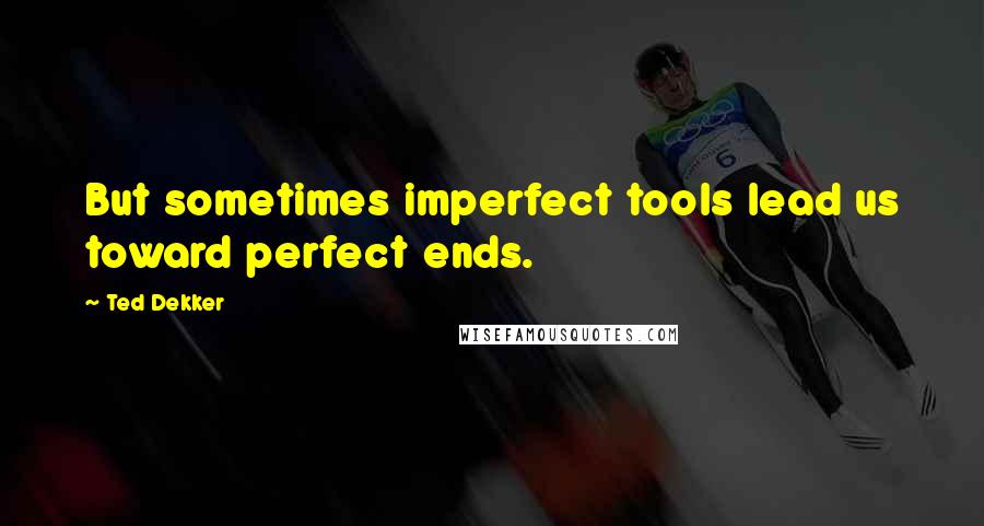 Ted Dekker Quotes: But sometimes imperfect tools lead us toward perfect ends.